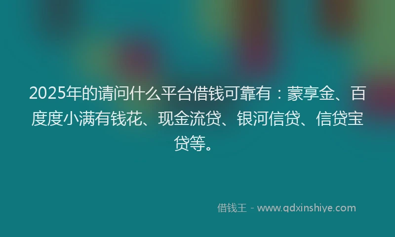 2025年的请问什么平台借钱可靠有：蒙享金、百度度小满有钱花、现金流贷、银河信贷、信贷宝贷等。