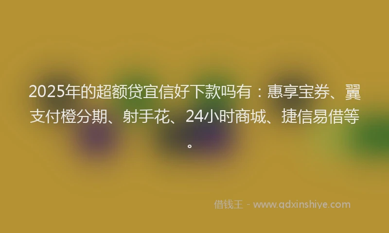 2025年的超额贷宜信好下款吗有：惠享宝券、翼支付橙分期、射手花、24小时商城、捷信易借等。