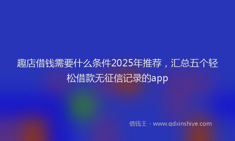 趣店借钱需要什么条件2025年推荐，汇总五个轻松借款无征信记录的app