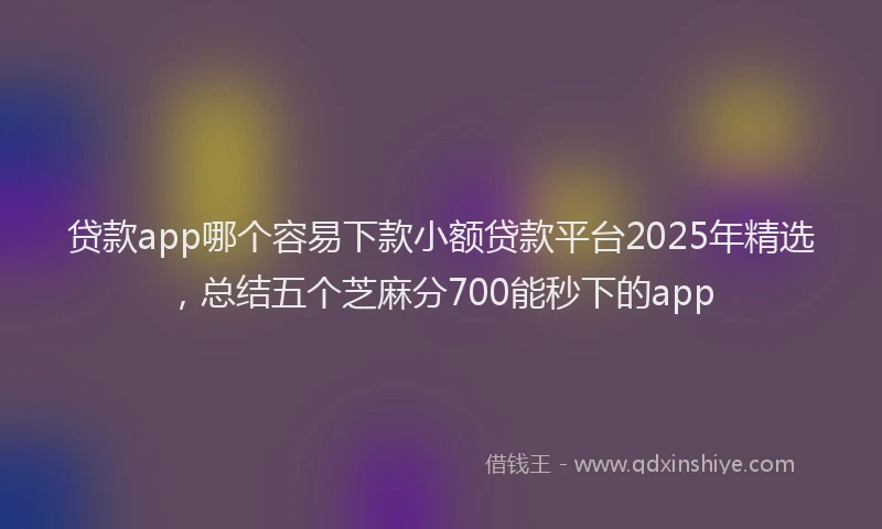 贷款app哪个容易下款小额贷款平台2025年精选，总结五个芝麻分700能秒下的app