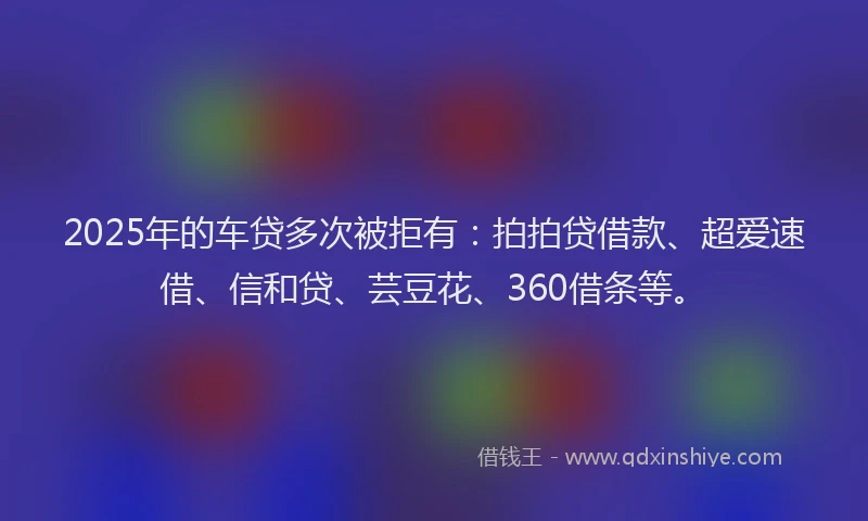 2025年的车贷多次被拒有：拍拍贷借款、超爱速借、信和贷、芸豆花、360借条等。