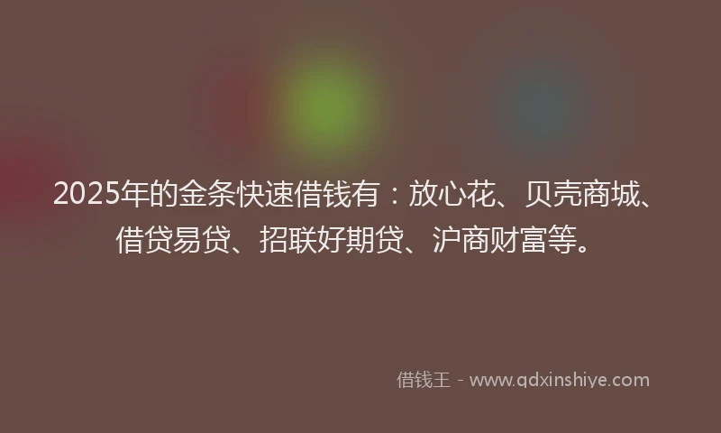 2025年的金条快速借钱有：放心花、贝壳商城、借贷易贷、招联好期贷、沪商财富等。