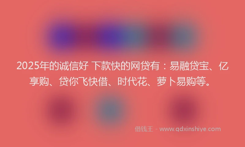 2025年的诚信好 下款快的网贷有：易融贷宝、亿享购、贷你飞快借、时代花、萝卜易购等。