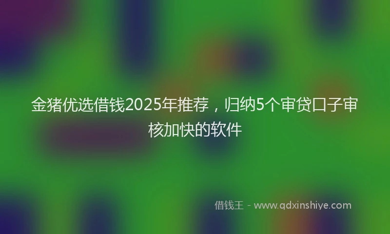 金猪优选借钱2025年推荐，归纳5个审贷口子审核加快的软件