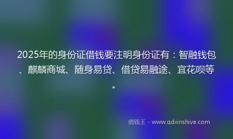 2025年的身份证借钱要注明身份证有：智融钱包、麒麟商城、随身易贷、借贷易融途、宜花呗等。