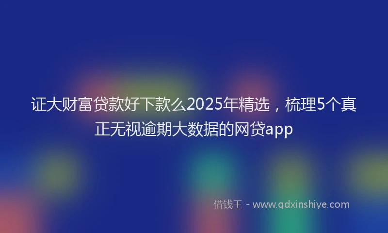 证大财富贷款好下款么2025年精选，梳理5个真正无视逾期大数据的网贷app