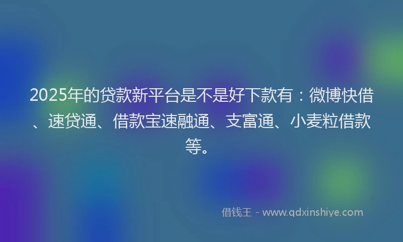 2025年的贷款新平台是不是好下款有：微博快借、速贷通、借款宝速融通、支富通、小麦粒借款等。