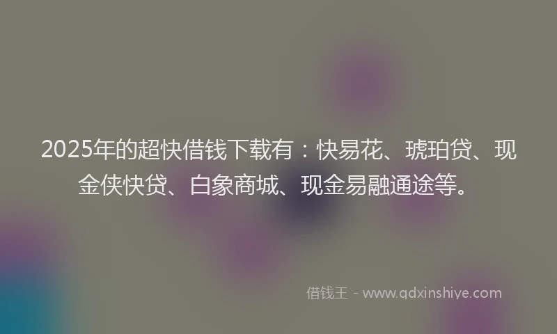 2025年的超快借钱下载有：快易花、琥珀贷、现金侠快贷、白象商城、现金易融通途等。
