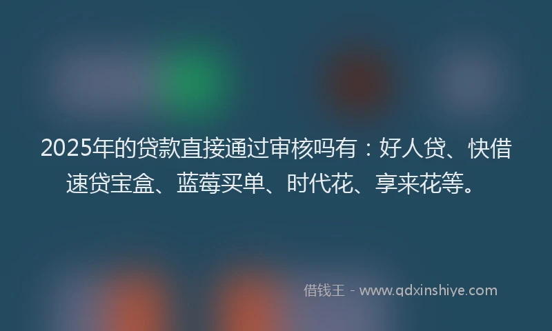 2025年的贷款直接通过审核吗有：好人贷、快借速贷宝盒、蓝莓买单、时代花、享来花等。