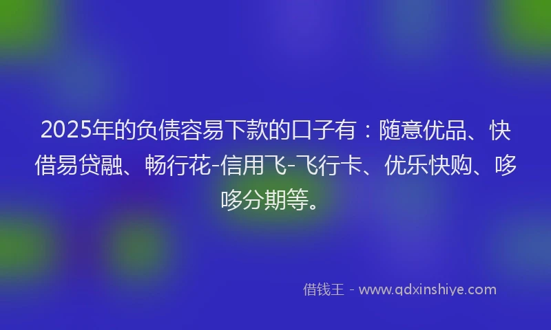 2025年的负债容易下款的口子有：随意优品、快借易贷融、畅行花-信用飞-飞行卡、优乐快购、哆哆分期等。