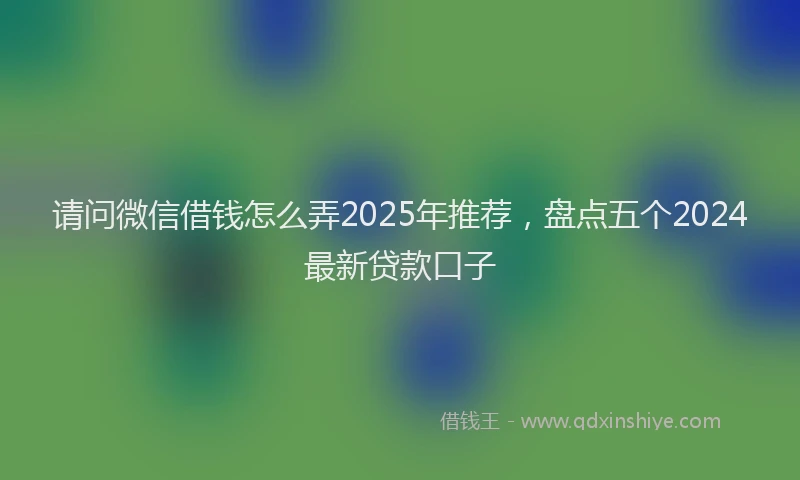 请问微信借钱怎么弄2025年推荐，盘点五个2024最新贷款口子
