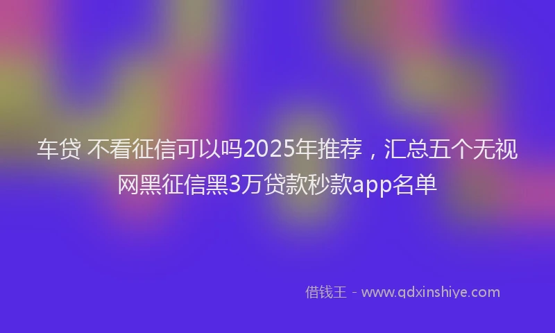 车贷 不看征信可以吗2025年推荐，汇总五个无视网黑征信黑3万贷款秒款app名单
