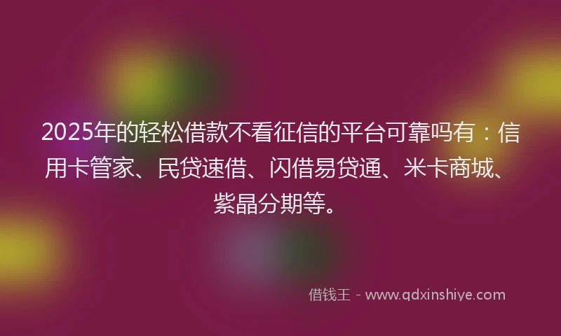 2025年的轻松借款不看征信的平台可靠吗有：信用卡管家、民贷速借、闪借易贷通、米卡商城、紫晶分期等。