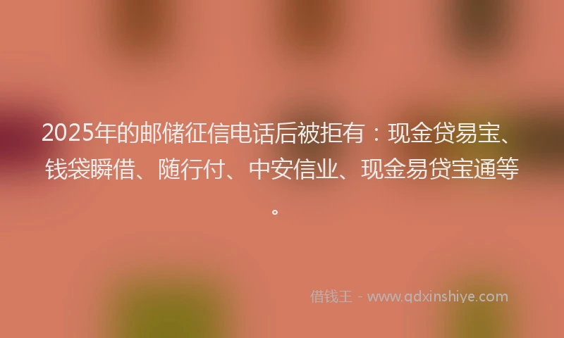 2025年的邮储征信电话后被拒有：现金贷易宝、钱袋瞬借、随行付、中安信业、现金易贷宝通等。