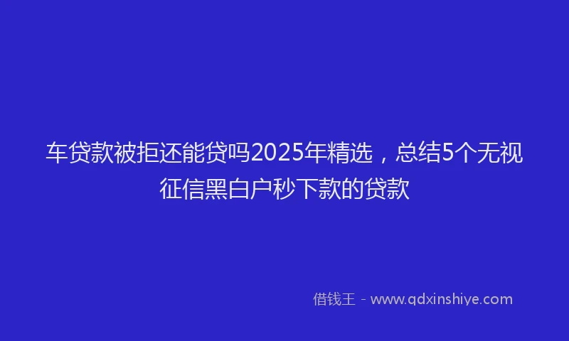 车贷款被拒还能贷吗2025年精选，总结5个无视征信黑白户秒下款的贷款