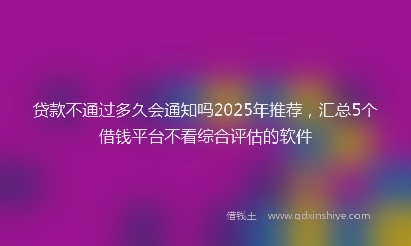 贷款不通过多久会通知吗2025年推荐，汇总5个借钱平台不看综合评估的软件