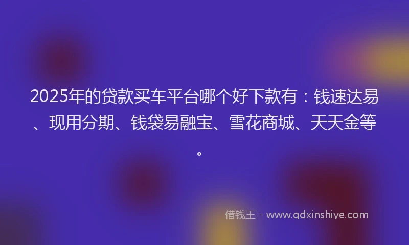 2025年的贷款买车平台哪个好下款有：钱速达易、现用分期、钱袋易融宝、雪花商城、天天金等。