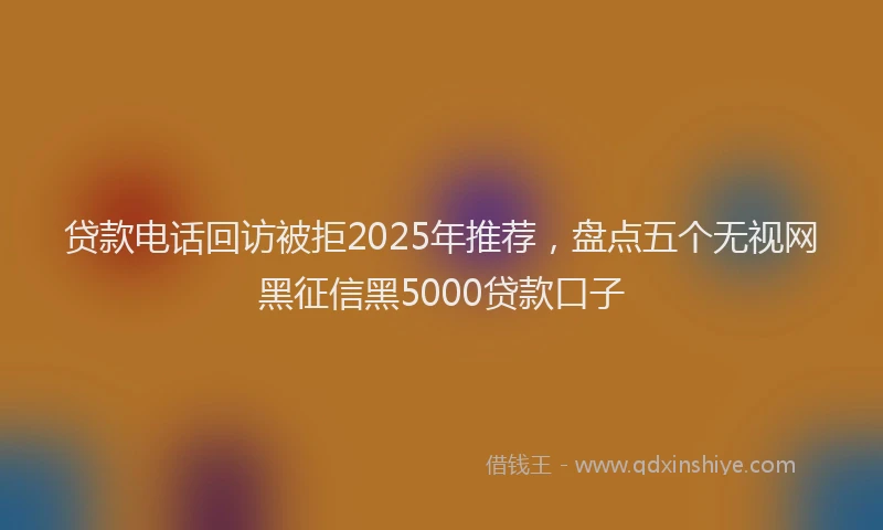 贷款电话回访被拒2025年推荐，盘点五个无视网黑征信黑5000贷款口子