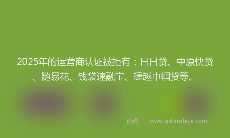 2025年的运营商认证被拒有：日日贷、中原快贷、随易花、钱袋速融宝、捷越巾帼贷等。