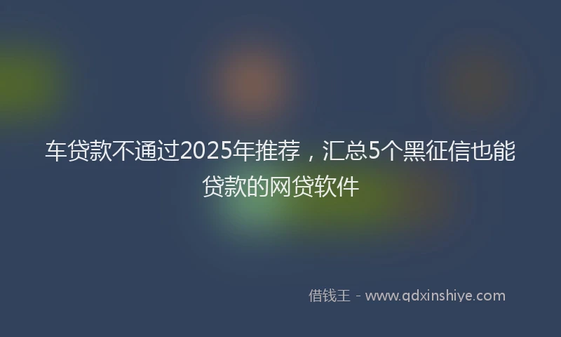 车贷款不通过2025年推荐，汇总5个黑征信也能贷款的网贷软件