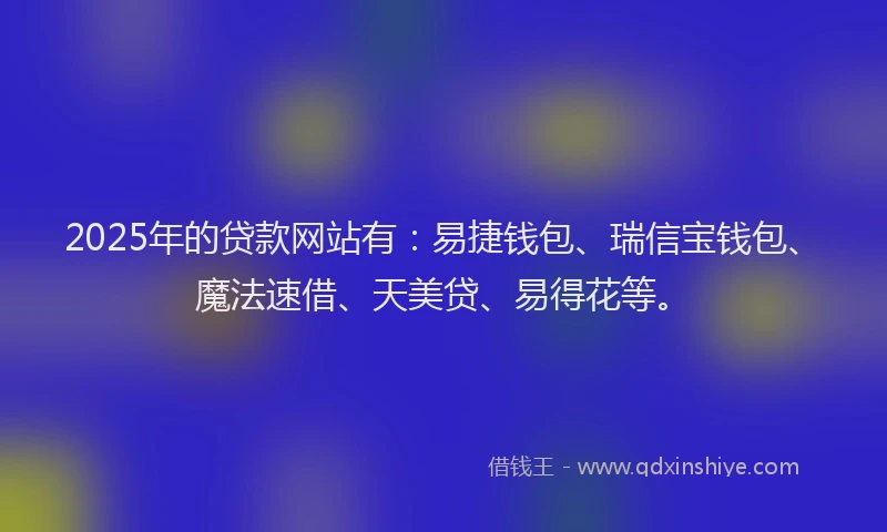 2025年的贷款网站有：易捷钱包、瑞信宝钱包、魔法速借、天美贷、易得花等。