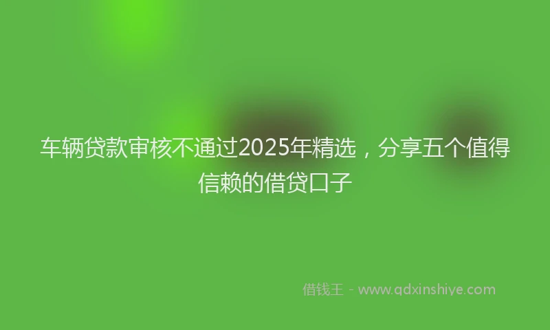 车辆贷款审核不通过2025年精选，分享五个值得信赖的借贷口子