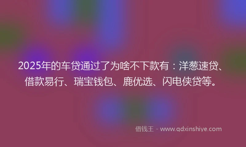 2025年的车贷通过了为啥不下款有：洋葱速贷、借款易行、瑞宝钱包、鹿优选、闪电侠贷等。