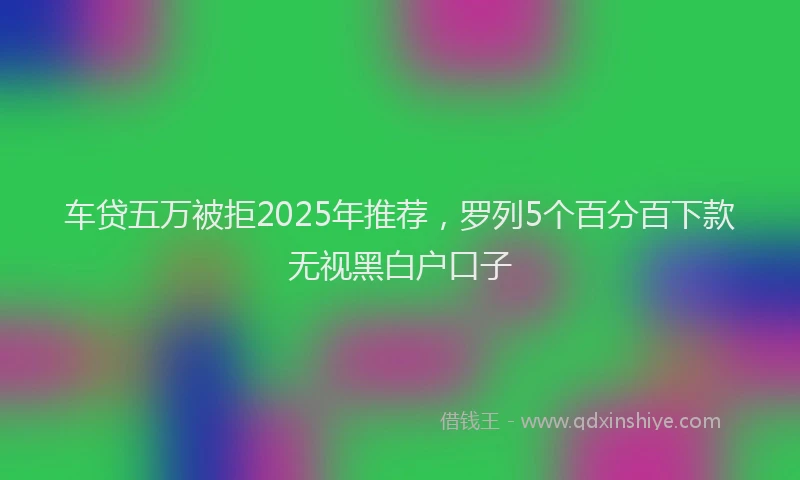 车贷五万被拒2025年推荐，罗列5个百分百下款无视黑白户口子