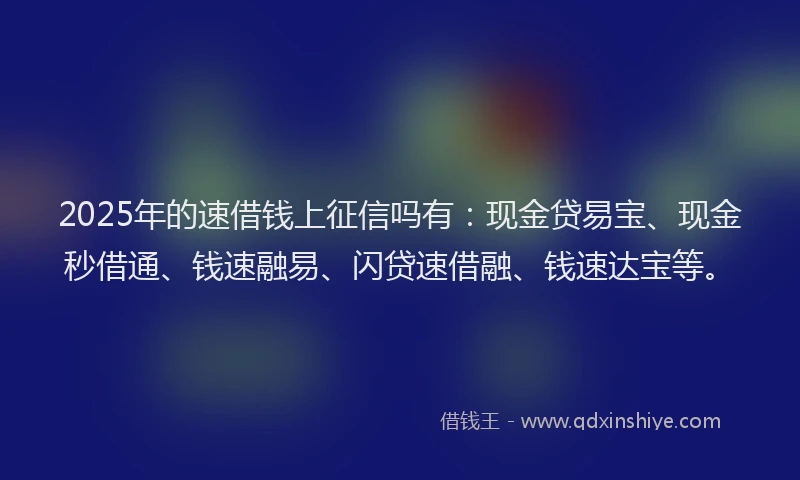 2025年的速借钱上征信吗有：现金贷易宝、现金秒借通、钱速融易、闪贷速借融、钱速达宝等。
