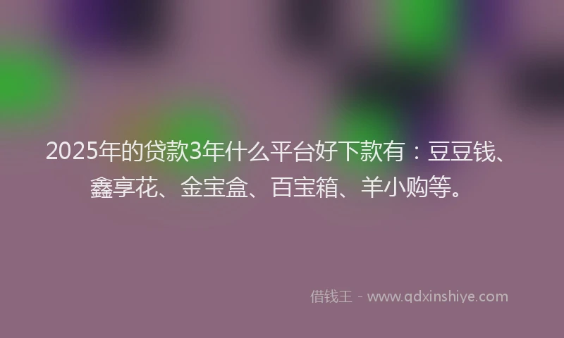 2025年的贷款3年什么平台好下款有：豆豆钱、鑫享花、金宝盒、百宝箱、羊小购等。