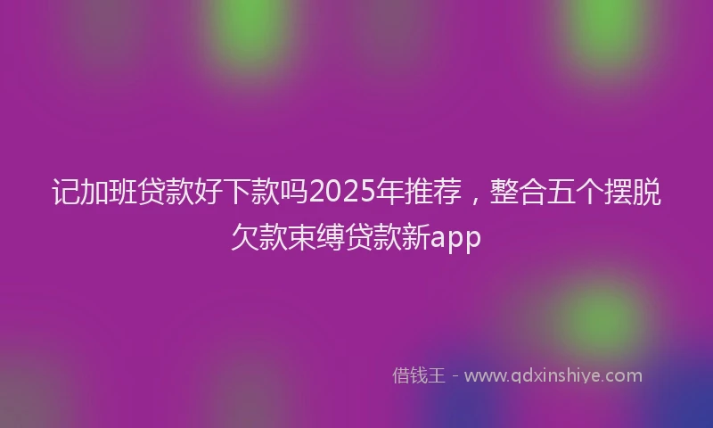 记加班贷款好下款吗2025年推荐，整合五个摆脱欠款束缚贷款新app