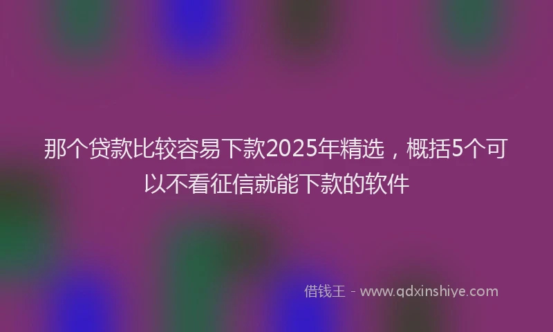 那个贷款比较容易下款2025年精选，概括5个可以不看征信就能下款的软件