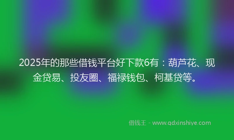 2025年的那些借钱平台好下款6有：葫芦花、现金贷易、投友圈、福禄钱包、柯基贷等。