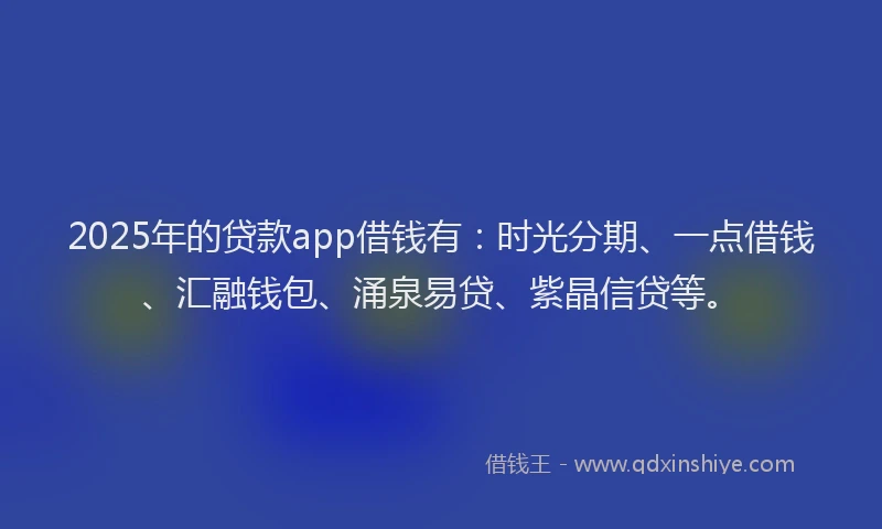 2025年的贷款app借钱有：时光分期、一点借钱、汇融钱包、涌泉易贷、紫晶信贷等。