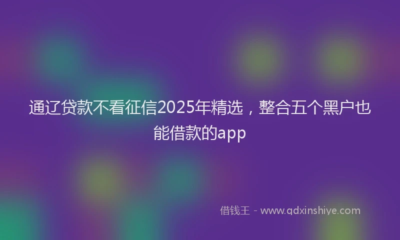 通辽贷款不看征信2025年精选，整合五个黑户也能借款的app