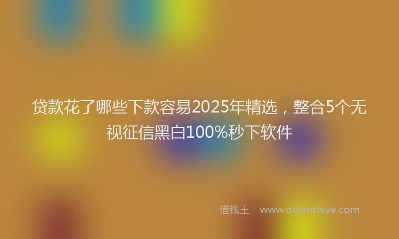 贷款花了哪些下款容易2025年精选，整合5个无视征信黑白100%秒下软件