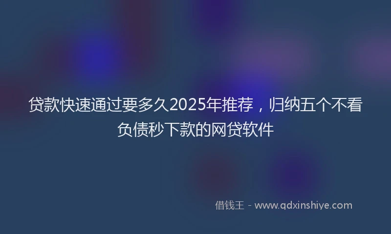 贷款快速通过要多久2025年推荐，归纳五个不看负债秒下款的网贷软件