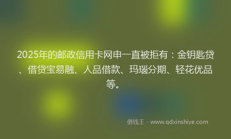 2025年的邮政信用卡网申一直被拒有：金钥匙贷、借贷宝易融、人品借款、玛瑙分期、轻花优品等。