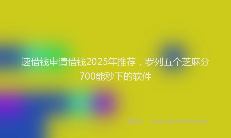 速借钱申请借钱2025年推荐，罗列五个芝麻分700能秒下的软件