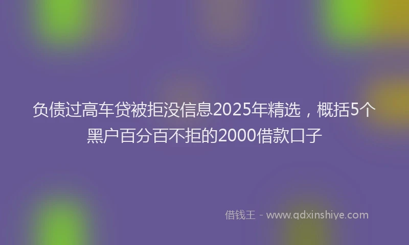 负债过高车贷被拒没信息2025年精选，概括5个黑户百分百不拒的2000借款口子