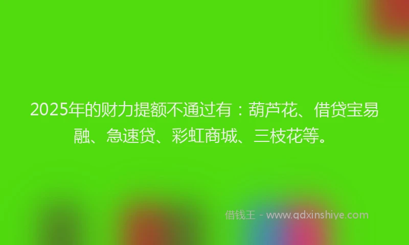 2025年的财力提额不通过有：葫芦花、借贷宝易融、急速贷、彩虹商城、三枝花等。