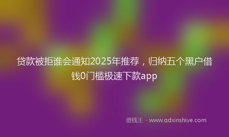 贷款被拒谁会通知2025年推荐，归纳五个黑户借钱0门槛极速下款app