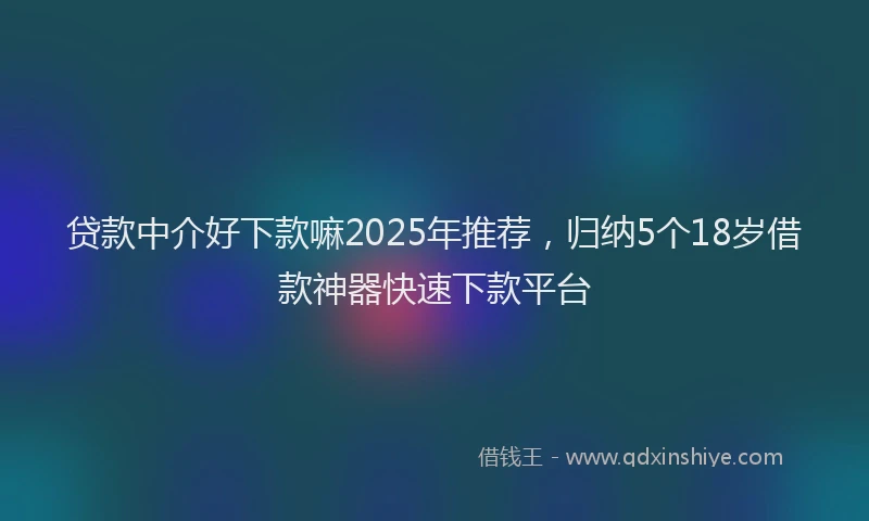 贷款中介好下款嘛2025年推荐，归纳5个18岁借款神器快速下款平台