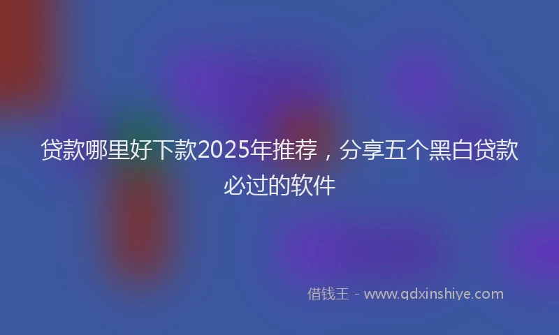 贷款哪里好下款2025年推荐，分享五个黑白贷款必过的软件