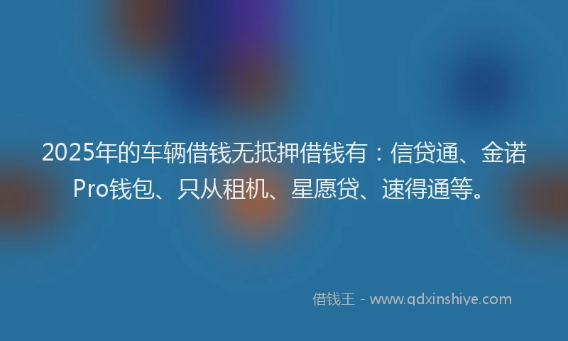 2025年的车辆借钱无抵押借钱有：信贷通、金诺Pro钱包、只从租机、星愿贷、速得通等。