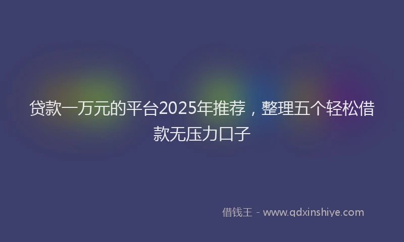 贷款一万元的平台2025年推荐，整理五个轻松借款无压力口子