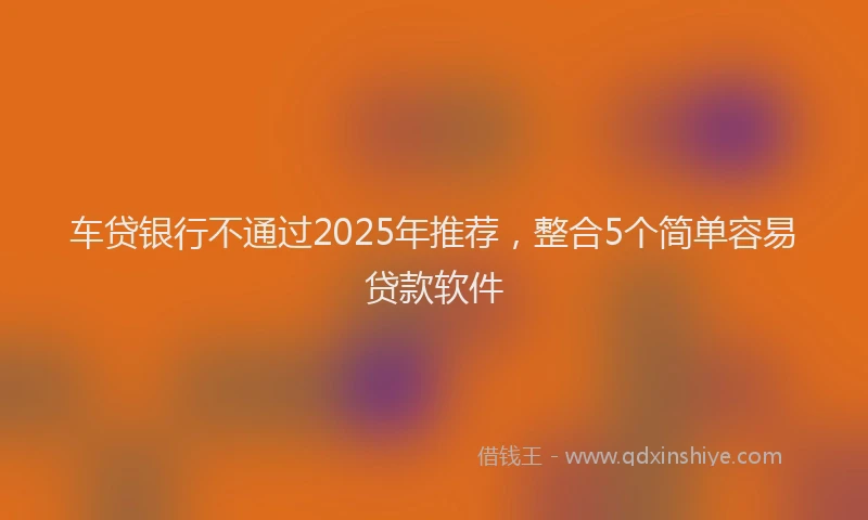 车贷银行不通过2025年推荐，整合5个简单容易贷款软件
