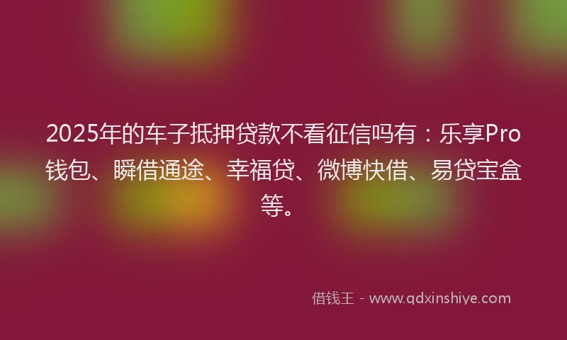 2025年的车子抵押贷款不看征信吗有：乐享Pro钱包、瞬借通途、幸福贷、微博快借、易贷宝盒等。