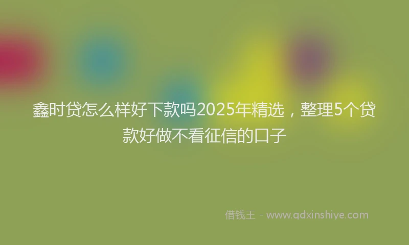 鑫时贷怎么样好下款吗2025年精选，整理5个贷款好做不看征信的口子