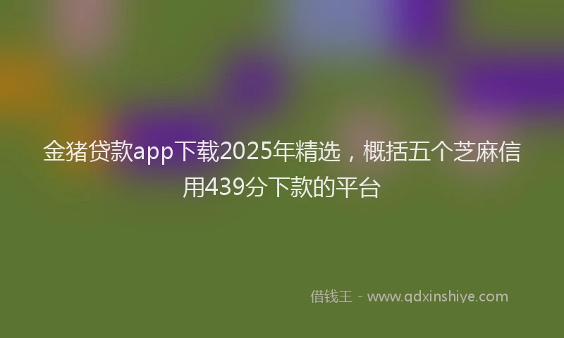 金猪贷款app下载2025年精选，概括五个芝麻信用439分下款的平台